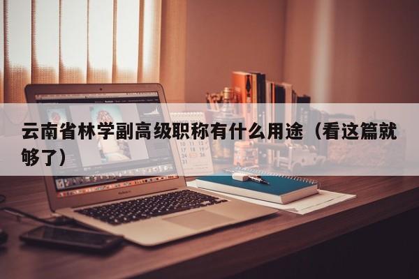 云南省林学副高级职称有什么用途（看这篇就够了）