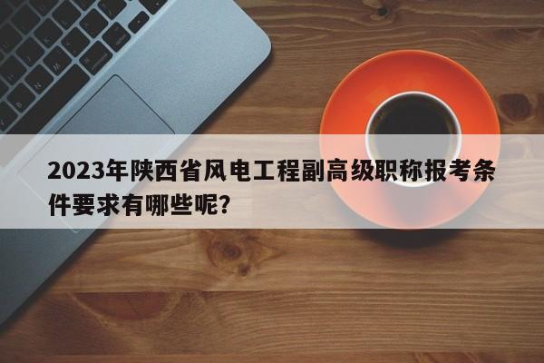 2023年陕西省风电工程副高级职称报考条件要求有哪些呢？