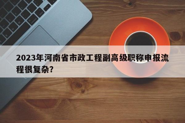 2023年河南省市政工程副高级职称申报流程很复杂？