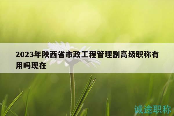 2023年陕西省市政工程管理副高级职称有用吗现在