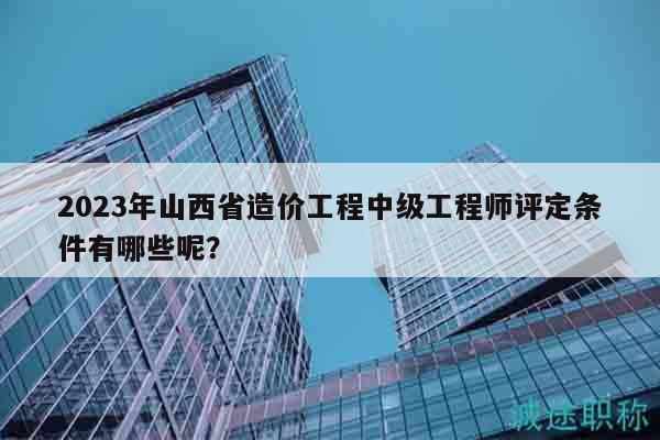 2023年山西省造价工程中级工程师评定条件有哪些呢？
