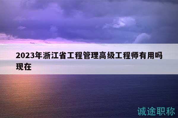 2023年浙江省工程管理高级工程师有用吗现在