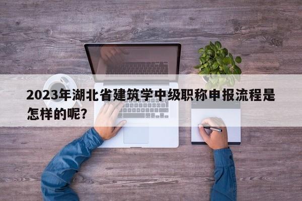 2023年湖北省建筑学中级职称申报流程是怎样的呢？