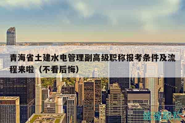 青海省土建水电管理副高级职称报考条件及流程来啦（不看后悔）
