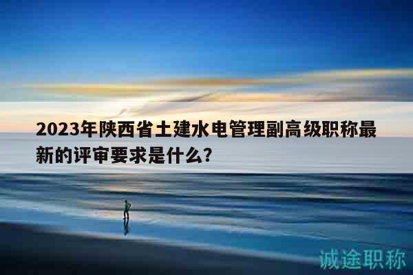 2023年陕西省土建水电管理副高级职称最新的评审要求是什么？
