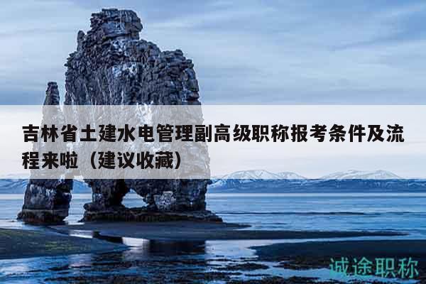 吉林省土建水电管理副高级职称报考条件及流程来啦（建议收藏）