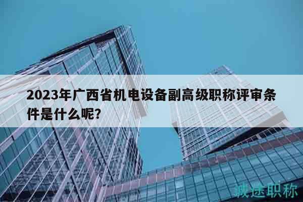2023年广西省机电设备副高级职称评审条件是什么呢？
