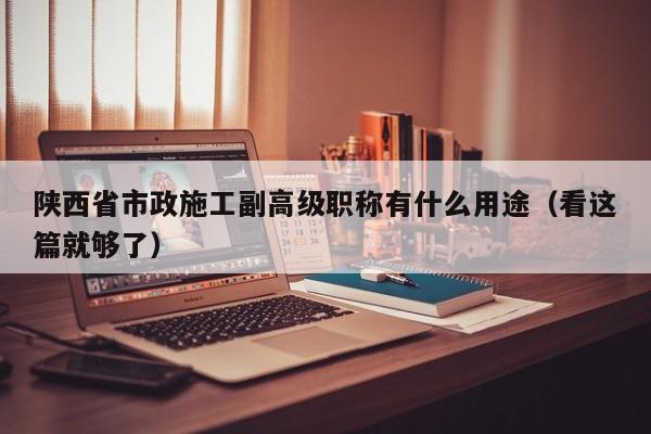 陕西省市政施工副高级职称有什么用途（看这篇就够了）