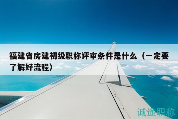 福建省房建初级职称评审条件是什么（一定要了解好流程）