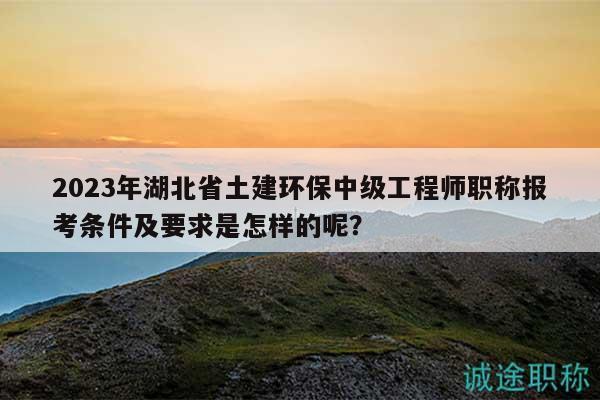 2023年湖北省土建环保中级工程师职称报考条件及要求是怎样的呢？