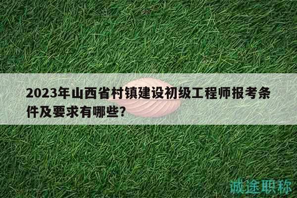 2023年山西省村镇建设初级工程师报考条件及要求有哪些？