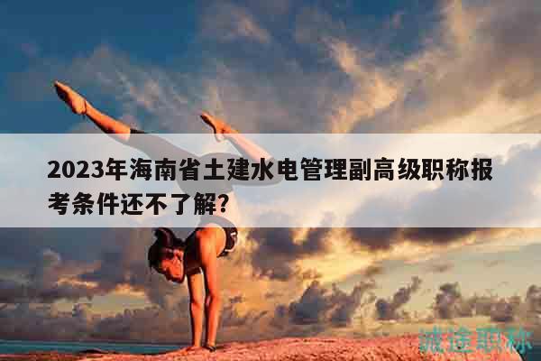 2023年海南省土建水电管理副高级职称报考条件还不了解？