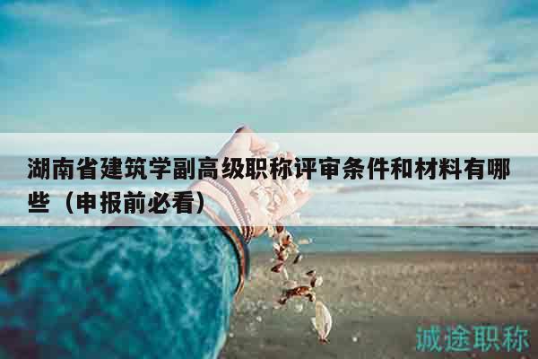 湖南省建筑学副高级职称评审条件和材料有哪些（申报前必看）