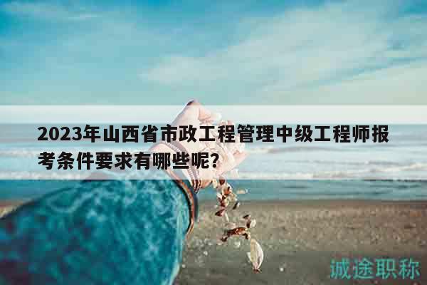 2023年山西省市政工程管理中级工程师报考条件要求有哪些呢？