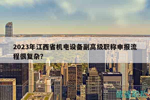 2023年江西省机电设备副高级职称申报流程很复杂？