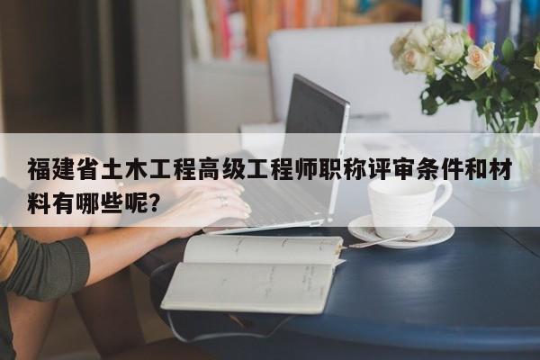 福建省土木工程高级工程师职称评审条件和材料有哪些呢？