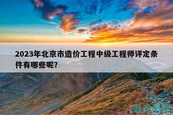 2023年北京市造价工程中级工程师评定条件有哪些呢？
