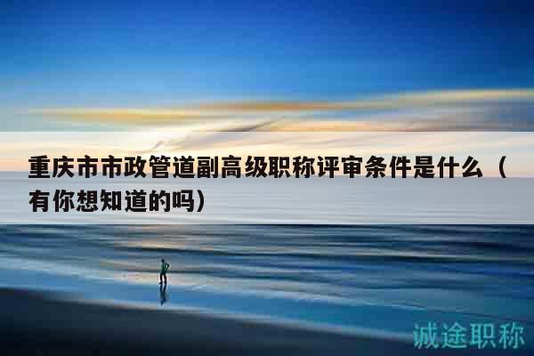 重庆市市政管道副高级职称评审条件是什么（有你想知道的吗）