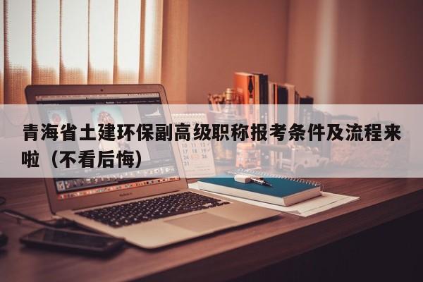 青海省土建环保副高级职称报考条件及流程来啦（不看后悔）