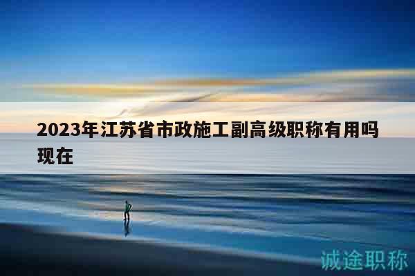 2023年江苏省市政施工副高级职称有用吗现在