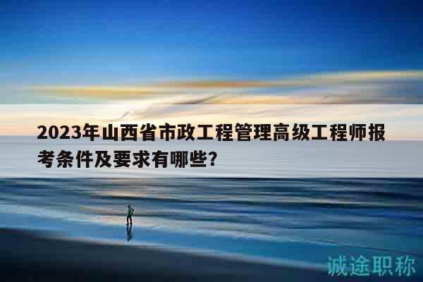2023年山西省市政工程管理高级工程师报考条件及要求有哪些？