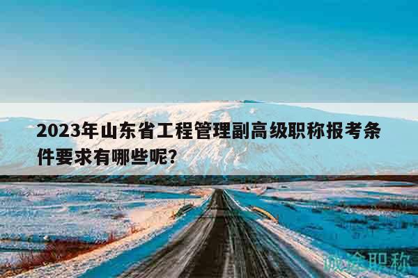 2023年山东省工程管理副高级职称报考条件要求有哪些呢？