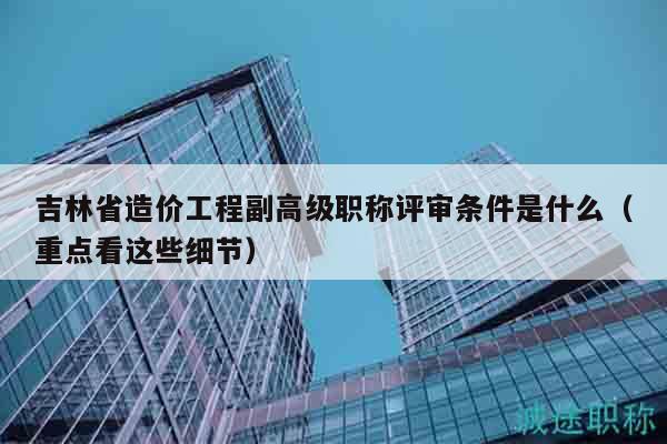 吉林省造价工程副高级职称评审条件是什么（重点看这些细节）