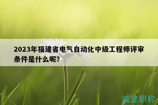 2023年福建省电气自动化中级工程师评审条件是什么呢？