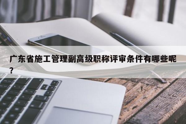 广东省施工管理副高级职称评审条件有哪些呢？