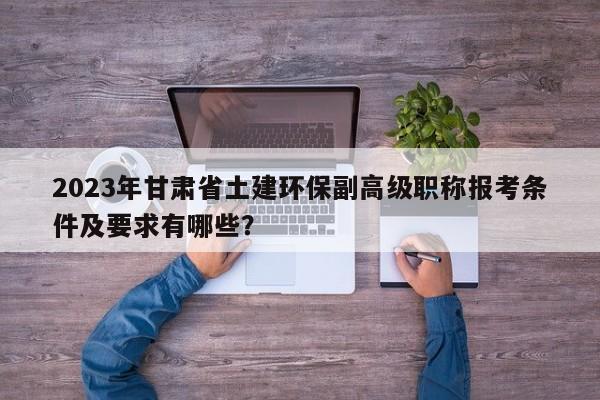 2023年甘肃省土建环保副高级职称报考条件及要求有哪些？