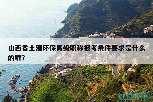 山西省土建环保高级职称报考条件要求是什么的呢？