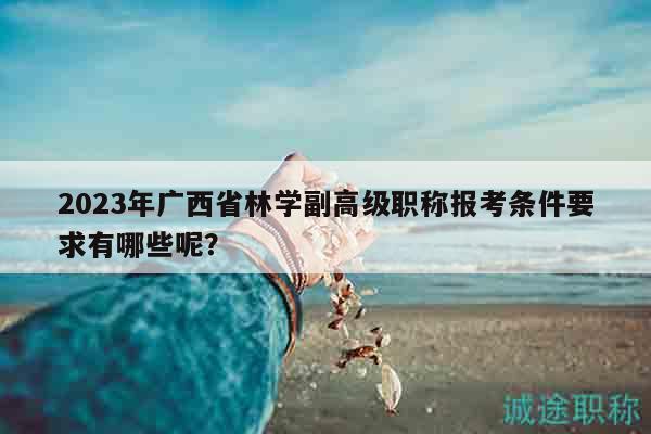 2023年广西省林学副高级职称报考条件要求有哪些呢？