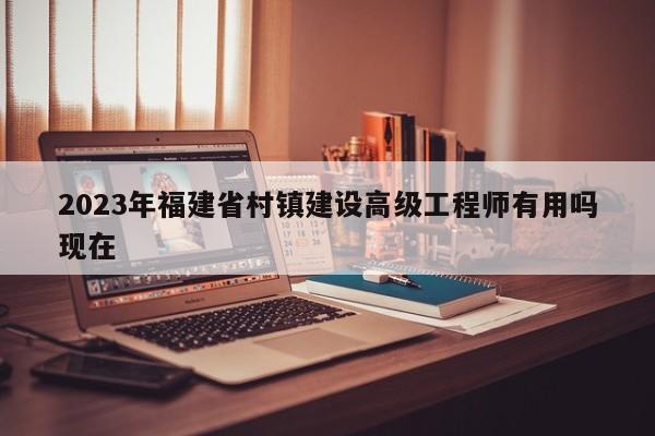 2023年福建省村镇建设高级工程师有用吗现在