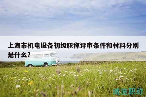 上海市机电设备初级职称评审条件和材料分别是什么？