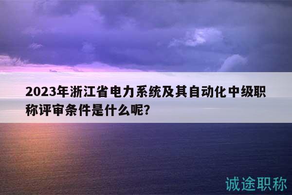 2023年浙江省电力系统及其自动化中级职称评审条件是什么呢？