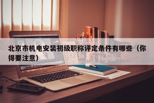北京市机电安装初级职称评定条件有哪些（你得要注意）