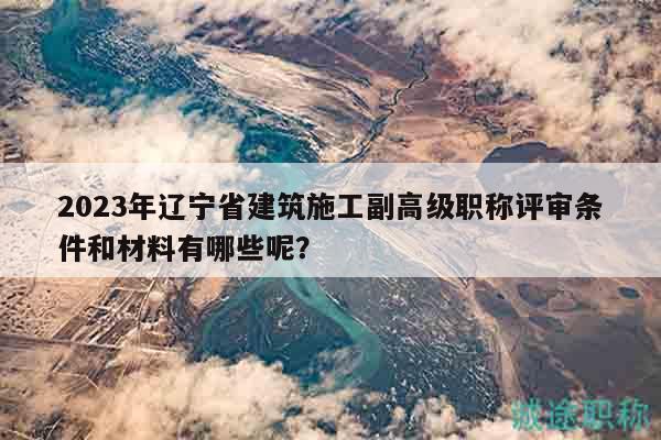 2023年辽宁省建筑施工副高级职称评审条件和材料有哪些呢？