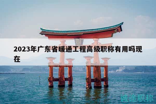 2023年广东省暖通工程高级职称有用吗现在