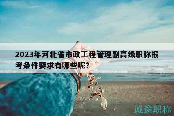 2023年河北省市政工程管理副高级职称报考条件要求有哪些呢？