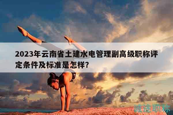 2023年云南省土建水电管理副高级职称评定条件及标准是怎样？