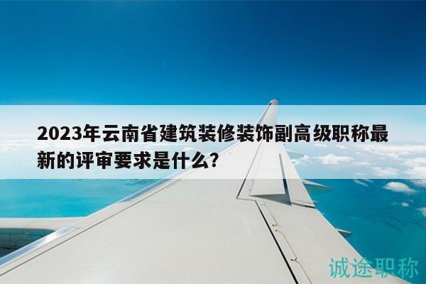 2023年云南省建筑装修装饰副高级职称最新的评审要求是什么？