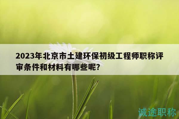 2023年北京市土建环保初级工程师职称评审条件和材料有哪些呢？