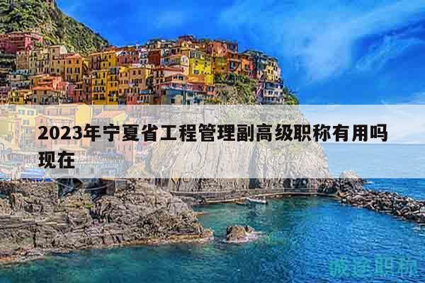 2023年宁夏省工程管理副高级职称有用吗现在