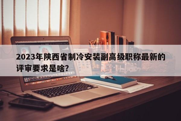 2023年陕西省制冷安装副高级职称最新的评审要求是啥？