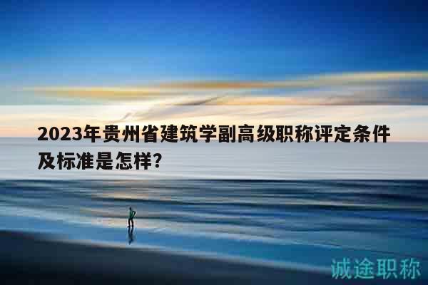 2023年贵州省建筑学副高级职称评定条件及标准是怎样？