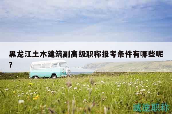 黑龙江土木建筑副高级职称报考条件有哪些呢？