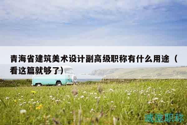 青海省建筑美术设计副高级职称有什么用途（看这篇就够了）