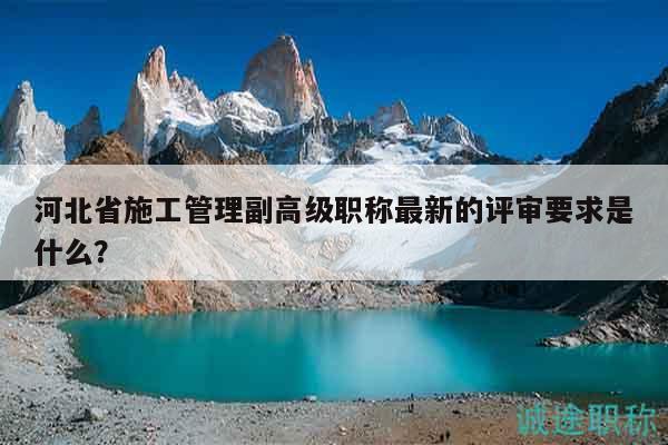 河北省施工管理副高级职称最新的评审要求是什么？