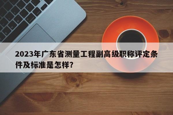 2023年广东省测量工程副高级职称评定条件及标准是怎样？