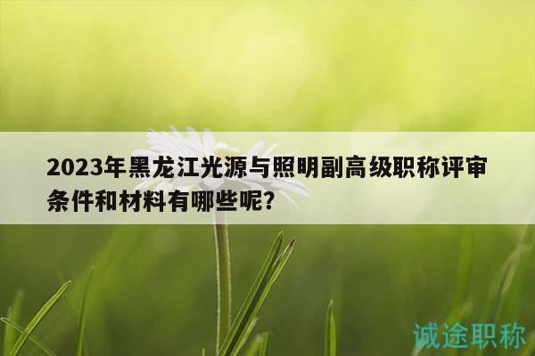 2023年黑龙江光源与照明副高级职称评审条件和材料有哪些呢？